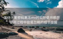 围绕天美密桃果冻mv的实际使用感想：使用过程中容易忽略的细节提醒
