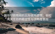 围绕樱桃视频的实际使用感想：长时间浏览后的稳定性与流畅度表现