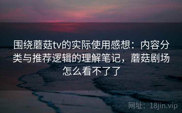 围绕蘑菇tv的实际使用感想：内容分类与推荐逻辑的理解笔记，蘑菇剧场怎么看不了了  第2张