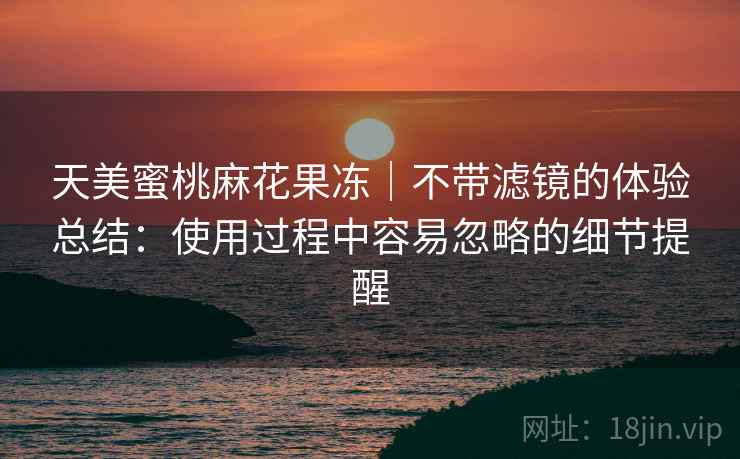 天美蜜桃麻花果冻｜不带滤镜的体验总结：使用过程中容易忽略的细节提醒  第2张