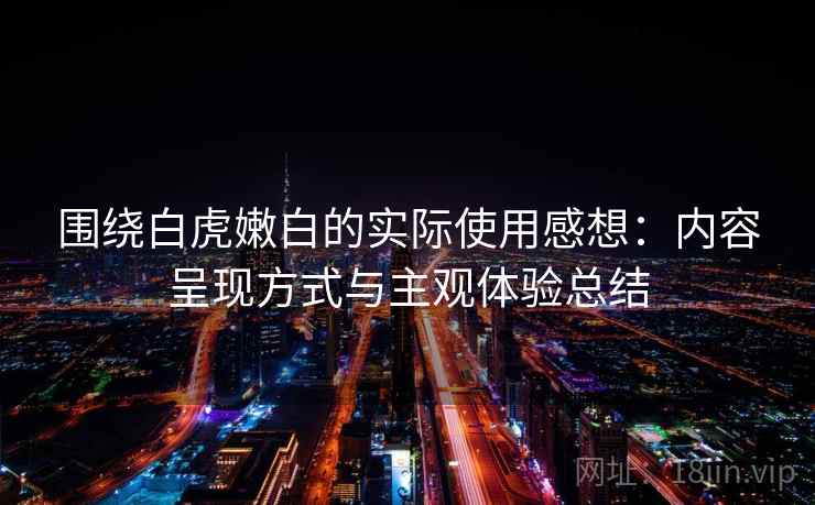 围绕白虎嫩白的实际使用感想：内容呈现方式与主观体验总结  第2张