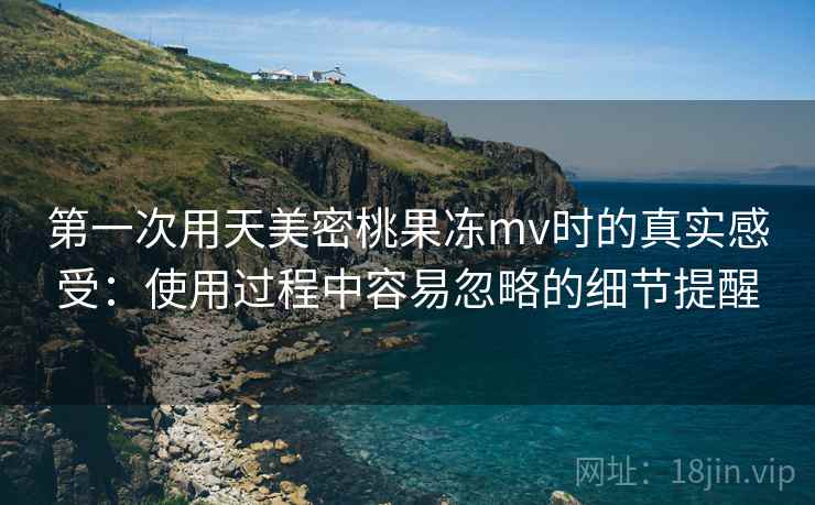 第一次用天美密桃果冻mv时的真实感受：使用过程中容易忽略的细节提醒  第1张