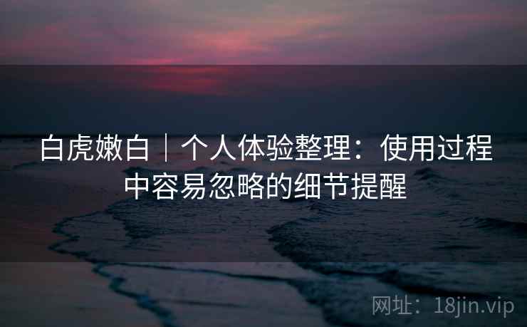 白虎嫩白｜个人体验整理：使用过程中容易忽略的细节提醒  第2张