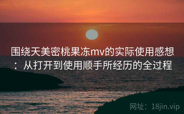 围绕天美密桃果冻mv的实际使用感想：从打开到使用顺手所经历的全过程  第1张