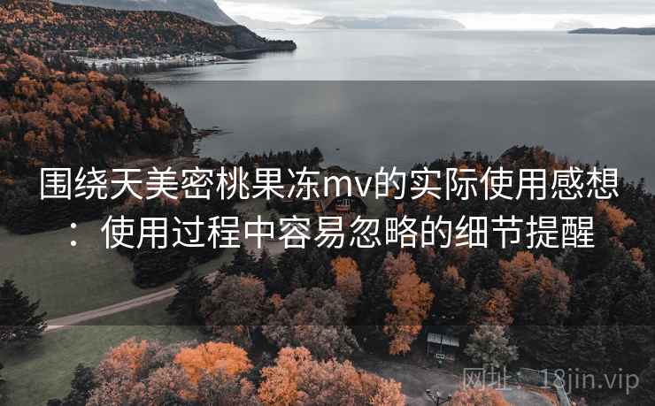 围绕天美密桃果冻mv的实际使用感想：使用过程中容易忽略的细节提醒  第2张