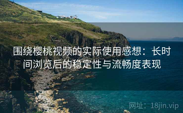 围绕樱桃视频的实际使用感想：长时间浏览后的稳定性与流畅度表现  第2张
