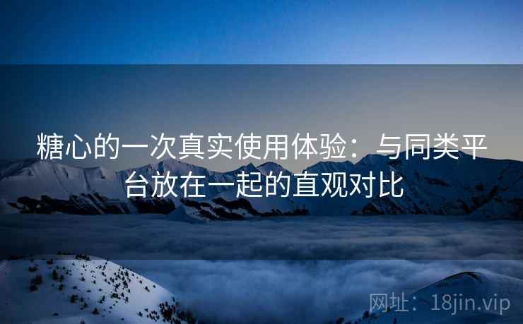 糖心的一次真实使用体验：与同类平台放在一起的直观对比  第2张