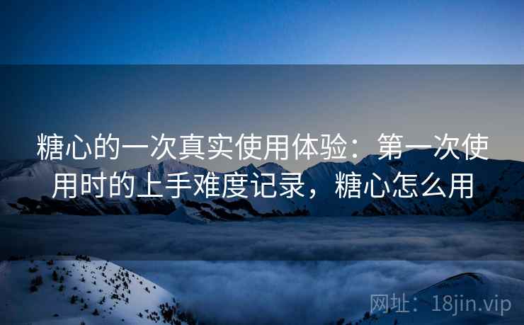 糖心的一次真实使用体验：第一次使用时的上手难度记录，糖心怎么用  第1张