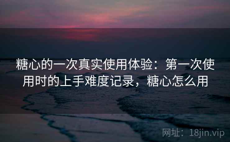 糖心的一次真实使用体验：第一次使用时的上手难度记录，糖心怎么用  第2张