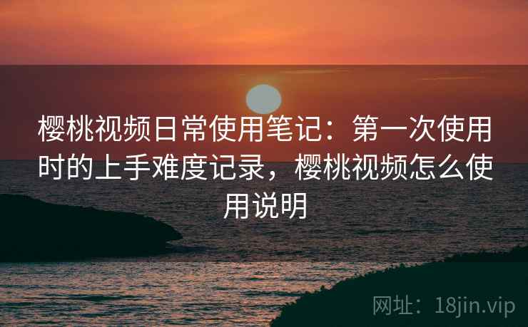 樱桃视频日常使用笔记:第一次使用时的上手难度记录,樱桃视频怎么使用说明 第1张 樱桃视频日常使用笔记:第一次使用时的上手难度记录,樱桃视频怎么使用说明 第1张