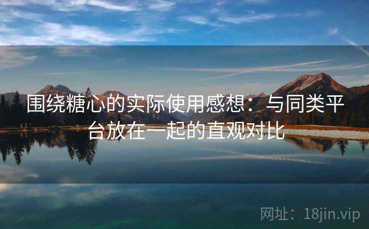 围绕糖心的实际使用感想：与同类平台放在一起的直观对比  第1张