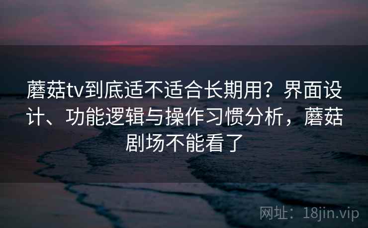 蘑菇tv到底适不适合长期用？界面设计、功能逻辑与操作习惯分析，蘑菇剧场不能看了  第1张