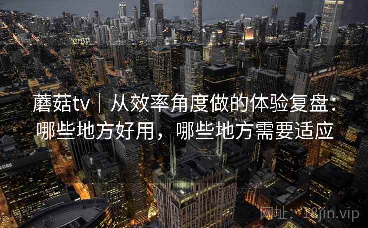 蘑菇tv｜从效率角度做的体验复盘：哪些地方好用，哪些地方需要适应  第1张