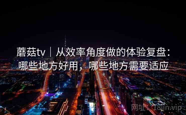 蘑菇tv｜从效率角度做的体验复盘：哪些地方好用，哪些地方需要适应  第2张