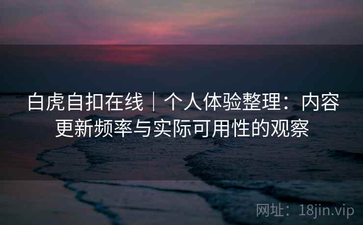 白虎自扣在线｜个人体验整理：内容更新频率与实际可用性的观察  第2张
