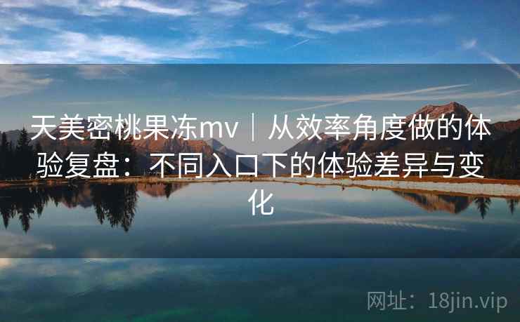 天美密桃果冻mv｜从效率角度做的体验复盘：不同入口下的体验差异与变化  第2张