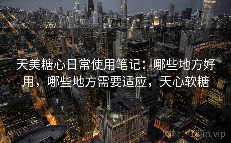 天美糖心日常使用笔记:哪些地方好用,哪些地方需要适应,天心软糖 第2张 天美糖心日常使用笔记:哪些地方好用,哪些地方需要适应,天心软糖 第2张