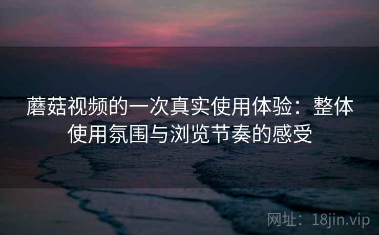 蘑菇视频的一次真实使用体验：整体使用氛围与浏览节奏的感受  第1张