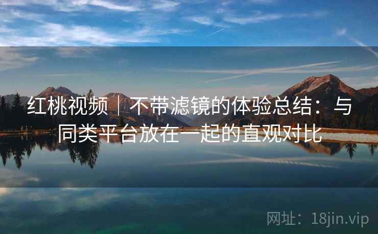 红桃视频｜不带滤镜的体验总结：与同类平台放在一起的直观对比  第1张