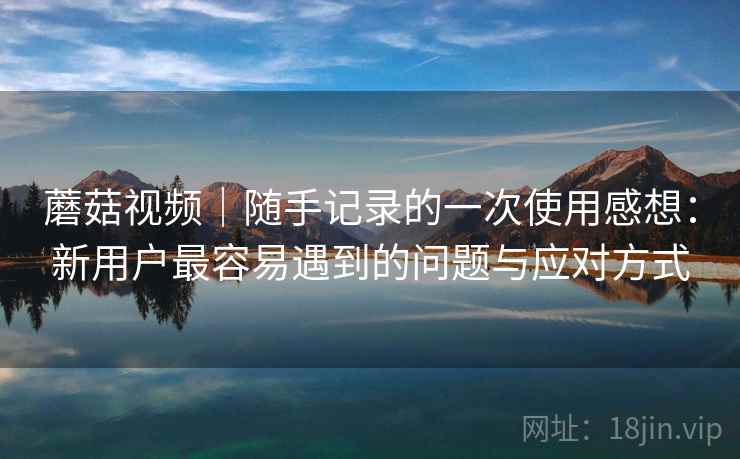 蘑菇视频｜随手记录的一次使用感想：新用户最容易遇到的问题与应对方式  第1张