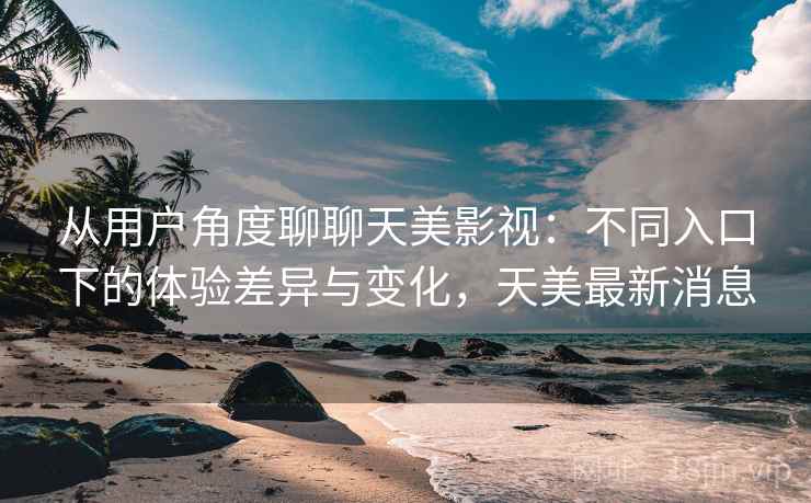 从用户角度聊聊天美影视：不同入口下的体验差异与变化，天美最新消息  第2张