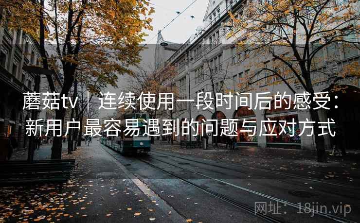 蘑菇tv｜连续使用一段时间后的感受：新用户最容易遇到的问题与应对方式  第1张