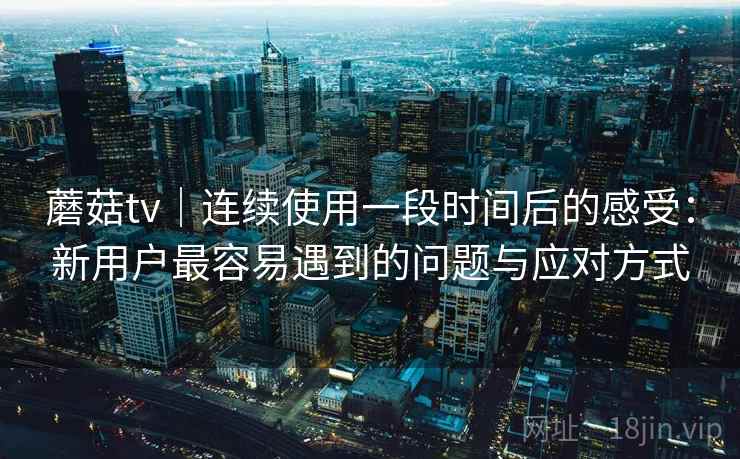 蘑菇tv｜连续使用一段时间后的感受：新用户最容易遇到的问题与应对方式  第2张