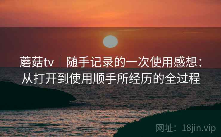 蘑菇tv|随手记录的一次使用感想:从打开到使用顺手所经历的全过程 第1张 蘑菇tv|随手记录的一次使用感想:从打开到使用顺手所经历的全过程 第1张