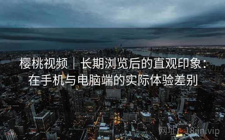 樱桃视频|长期浏览后的直观印象:在手机与电脑端的实际体验差别 第2张 樱桃视频|长期浏览后的直观印象:在手机与电脑端的实际体验差别 第2张