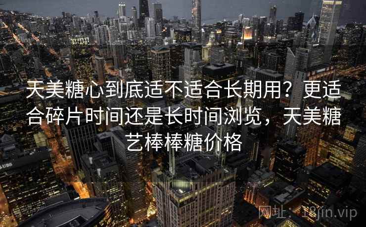 天美糖心到底适不适合长期用?更适合碎片时间还是长时间浏览,天美糖艺棒棒糖价格 第2张 天美糖心到底适不适合长期用?更适合碎片时间还是长时间浏览,天美糖艺棒棒糖价格 第2张