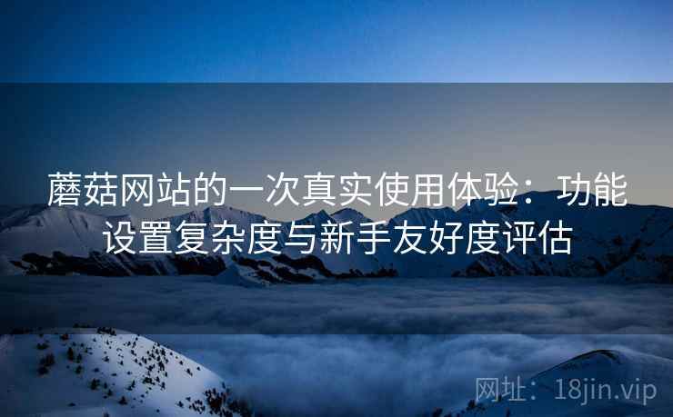 蘑菇网站的一次真实使用体验:功能设置复杂度与新手友好度评估 第2张 蘑菇网站的一次真实使用体验:功能设置复杂度与新手友好度评估 第2张