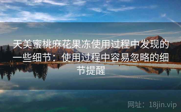 天美蜜桃麻花果冻使用过程中发现的一些细节:使用过程中容易忽略的细节提醒 第2张 天美蜜桃麻花果冻使用过程中发现的一些细节:使用过程中容易忽略的细节提醒 第2张