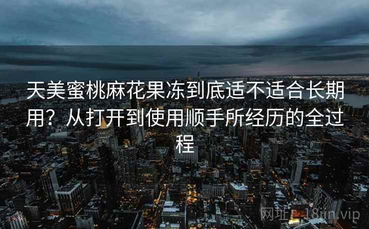 天美蜜桃麻花果冻到底适不适合长期用?从打开到使用顺手所经历的全过程 第2张 天美蜜桃麻花果冻到底适不适合长期用?从打开到使用顺手所经历的全过程 第2张