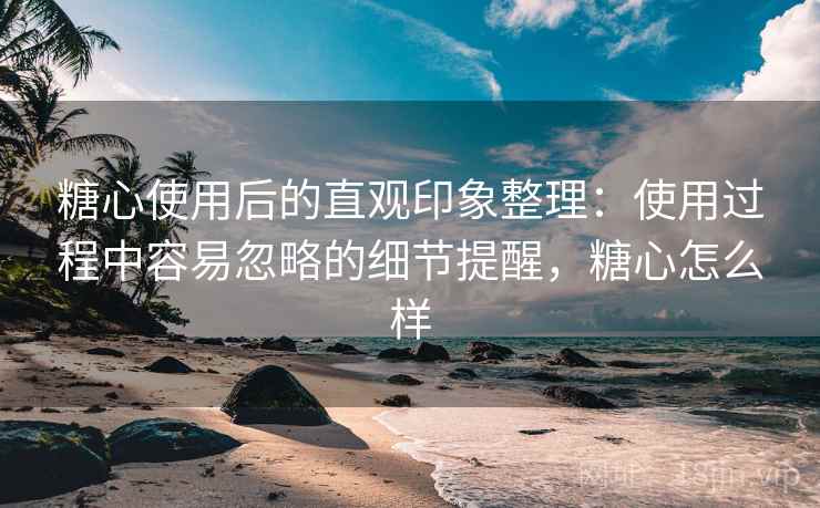 糖心使用后的直观印象整理：使用过程中容易忽略的细节提醒，糖心怎么样  第2张
