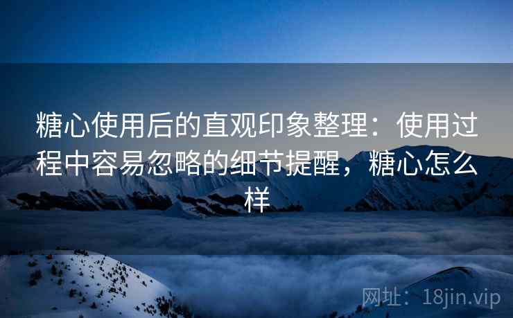 糖心使用后的直观印象整理：使用过程中容易忽略的细节提醒，糖心怎么样  第1张