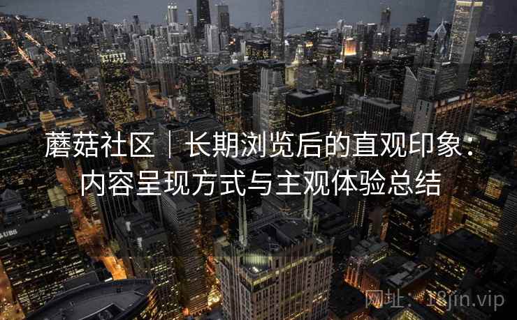 蘑菇社区｜长期浏览后的直观印象：内容呈现方式与主观体验总结  第1张