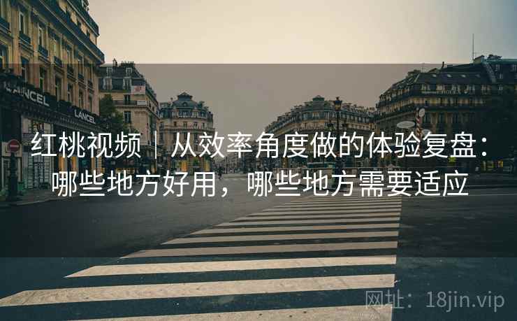 红桃视频｜从效率角度做的体验复盘：哪些地方好用，哪些地方需要适应  第1张