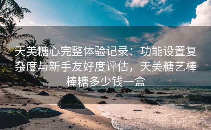 天美糖心完整体验记录：功能设置复杂度与新手友好度评估，天美糖艺棒棒糖多少钱一盒  第1张