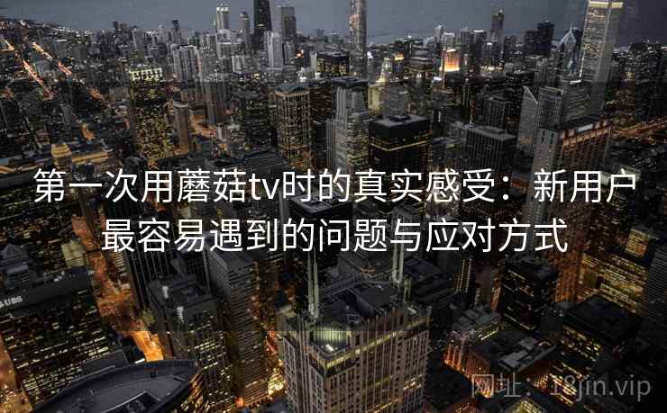 第一次用蘑菇tv时的真实感受：新用户最容易遇到的问题与应对方式  第1张