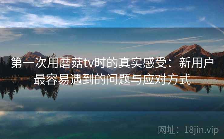 第一次用蘑菇tv时的真实感受：新用户最容易遇到的问题与应对方式  第2张