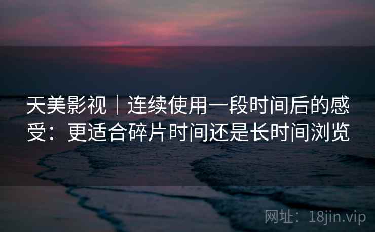 天美影视｜连续使用一段时间后的感受：更适合碎片时间还是长时间浏览  第2张