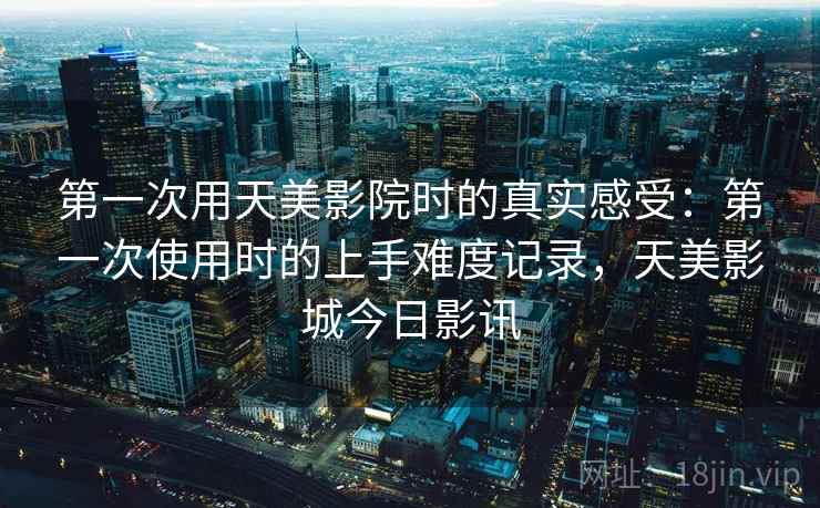 第一次用天美影院时的真实感受：第一次使用时的上手难度记录，天美影城今日影讯  第1张