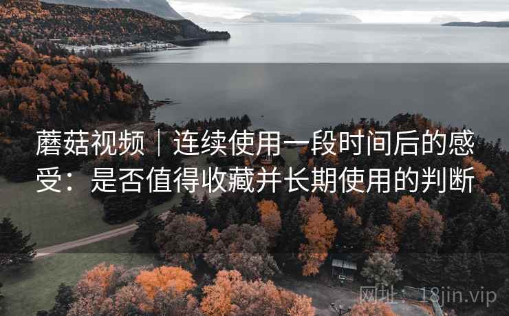 蘑菇视频｜连续使用一段时间后的感受：是否值得收藏并长期使用的判断  第1张