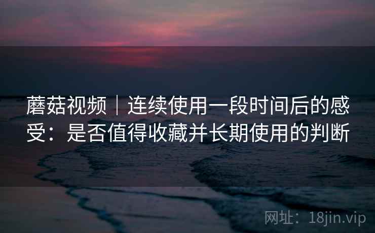 蘑菇视频｜连续使用一段时间后的感受：是否值得收藏并长期使用的判断  第2张