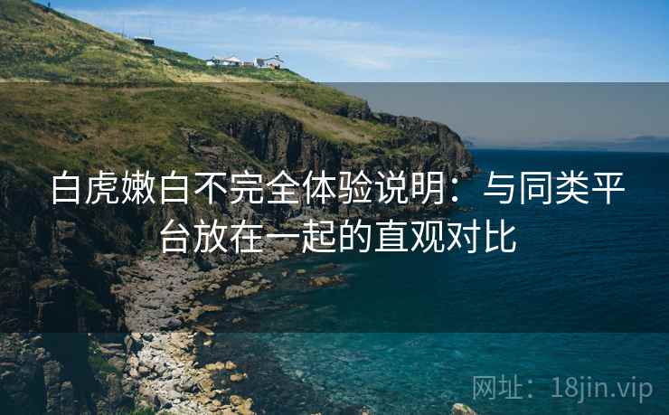 白虎嫩白不完全体验说明：与同类平台放在一起的直观对比  第2张