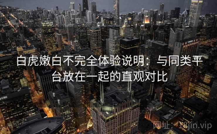 白虎嫩白不完全体验说明：与同类平台放在一起的直观对比  第1张